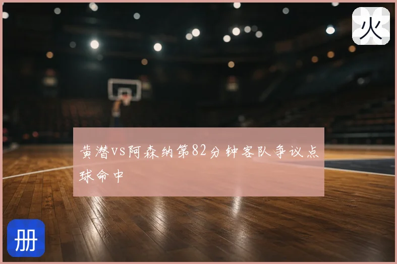 黄潜vs阿森纳第82分钟客队争议点球命中