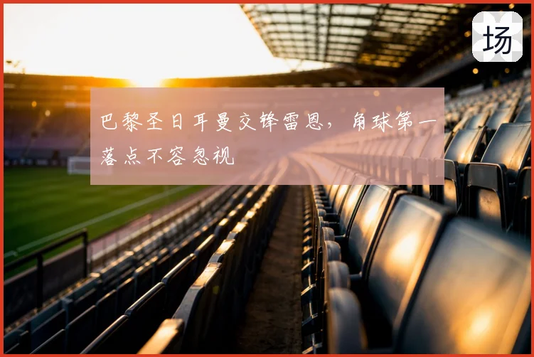 巴黎圣日耳曼交锋雷恩,角球第一落点不容忽视